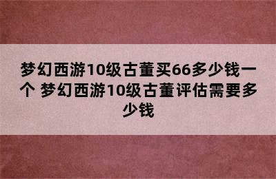 梦幻西游10级古董买66多少钱一个 梦幻西游10级古董评估需要多少钱